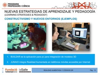 NUEVAS ESTRATEGIAS DE APRENDIZAJE Y PEDAGOGÍA
(LEARNING STRATEGIES & PEDAGOGY)
CONSTRUCTIVISMO Y NUEVOS ENTORNOS (EJEMPLOS)




 1. BUILDAR es la aplicación para pc para integración de modelos 3D

 2. JUNAIO integra Realidad Aumentada en teléfonos móviles accesible por Internet


                                    REALIDAD AUMENTADA Y CÓDIGOS QR             Pág. 13
 