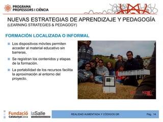 NUEVAS ESTRATEGIAS DE APRENDIZAJE Y PEDAGOGÍA
(LEARNING STRATEGIES & PEDAGOGY)


FORMACIÓN LOCALIZADA O INFORMAL
■   Los dispositivos móviles permiten
    acceder al material educativo sin
    barreras.
■   Se registran los contenidos y etapas
    de la formación.
■   La portabilidad de los recursos facilita
    la aproximación al entorno del
    proyecto.




 Adoption         Adoption



                                           REALIDAD AUMENTADA Y CÓDIGOS QR   Pág. 14
 
