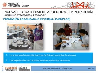 NUEVAS ESTRATEGIAS DE APRENDIZAJE Y PEDAGOGÍA
(LEARNING STRATEGIES & PEDAGOGY)
FORMACIÓN LOCALIZADA O INFORMAL (EJEMPLOS)




 1. La universidad desarrolla prácticas de RA con proyectos de alumnos

 2. Las experiencias con usuarios permiten evaluar los resultados


                                     REALIDAD AUMENTADA Y CÓDIGOS QR     Pág. 15
 