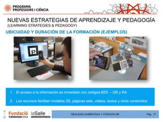 NUEVAS ESTRATEGIAS DE APRENDIZAJE Y PEDAGOGÍA
(LEARNING STRATEGIES & PEDAGOGY)
UBICUIDAD Y DURACIÓN DE LA FORMACIÓN (EJEMPLOS)




 1. El acceso a la información es inmediato con códigos BIDI - QR y RA

 2. Los recursos facilitan modelos 3D, páginas web, videos, textos y otros contenidos


                                      REALIDAD AUMENTADA Y CÓDIGOS QR               Pág. 17
 