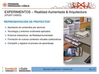 EXPERIMENTOS – Realidad Aumentada & Arquitectura
(STUDY CASES)


‘REPRESENTACIÓN DE PROYECTOS’

■   Aportación de contenidos por alumnos
■   Tecnología y entornos multimedia aplicados
■   Entornos interactivos de Realidad Aumentada
■   Formación en nuevos contextos virtuales colaborativos
■   Compartir y registrar el proceso de aprendizaje




                                        REALIDAD AUMENTADA Y CÓDIGOS QR   Pág. 18
 