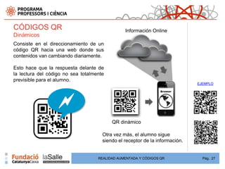 CÓDIGOS QR                                      Información Online
Dinámicos
Consiste en el direccionamiento de un
código QR hacia una web donde sus
contenidos van cambiando diariamente.

Esto hace que la respuesta delante de
la lectura del código no sea totalmente
previsible para el alumno.
                                                                              EJEMPLO




                                          QR dinámico

                                      Otra vez más, el alumno sigue
                                      siendo el receptor de la información.


                                    REALIDAD AUMENTADA Y CÓDIGOS QR             Pág. 27
 