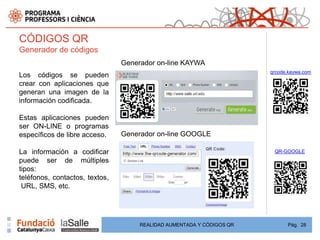 CÓDIGOS QR
Generador de códigos
                                Generador on-line KAYWA
                                                                       qrcode.kaywa.com
Los códigos se pueden
crear con aplicaciones que
generan una imagen de la
información codificada.

Estas aplicaciones pueden
ser ON-LINE o programas
específicos de libre acceso.    Generador on-line GOOGLE

La información a codificar                                              QR-GOOGLE
puede ser de múltiples
tipos:
teléfonos, contactos, textos,
 URL, SMS, etc.




                                     REALIDAD AUMENTADA Y CÓDIGOS QR         Pág. 28
 