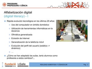 Alfabetización digital
(digital literacy) - I
■   Rápida evolución tecnológica en los últimos 20 años:
      ■   Uso del computador en ámbito doméstico
      ■   Utilización de herramientas informáticas en la
          docencia
      ■   Ofimática generalizada
      ■   Eclosión de Internet
      ■   Generalización de la telefonía móvil
      ■   Evolución del perfil del usuario (estático ->
          dinámico)
      ■   …
■   ¿Cómo se han adaptado las aulas, tanto alumnos como
    profesores a estos cambios?...


                                           REALIDAD AUMENTADA Y CÓDIGOS QR   Pág. 3
 