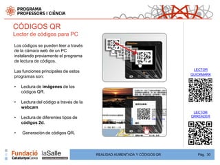 CÓDIGOS QR
Lector de códigos para PC

Los códigos se pueden leer a través
de la cámara web de un PC
instalando previamente el programa
de lectura de códigos.
                                                                           LECTOR
Las funciones principales de estos
                                                                          QUICKMARK
programas son:

•   Lectura de imágenes de los
    códigos QR.

•   Lectura del código a través de la
    webcam
                                                                           LECTOR
•   Lectura de diferentes tipos de                                        QRREADER
    códigos 2d.

•   Generación de códigos QR.




                                        REALIDAD AUMENTADA Y CÓDIGOS QR      Pág. 30
 