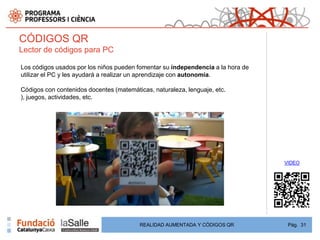 CÓDIGOS QR
Lector de códigos para PC

Los códigos usados por los niños pueden fomentar su independencia a la hora de
utilizar el PC y les ayudará a realizar un aprendizaje con autonomía.

Códigos con contenidos docentes (matemáticas, naturaleza, lenguaje, etc.
), juegos, actividades, etc.




                                                                                 VIDEO




                                         REALIDAD AUMENTADA Y CÓDIGOS QR          Pág. 31
 