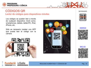 CÓDIGOS QR                                                                 QR READER

Lector de códigos para dispositivos móviles

Los códigos se pueden leer a través
de cualquier dispositivo móvil como:
smartphones, tablets, tablet-PC, iPad,
iPhone, etc.
                                                                            ANDROID
Sólo es necesario instalar una APP
que pueda leer el código con la
cámara




                                                                            MAC-OS




                                         REALIDAD AUMENTADA Y CÓDIGOS QR      Pág. 32
 