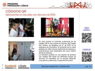CÓDIGOS QR
Aplicaciones en escuelas con alumnos de ESO




                                                                                    VIDEO
                                                                                   EJEMPLO




                            En esta ocasión el contenido audiovisual de los
                            códigos QR lo han creado los alumnos del Colegio
                            San Andreu de Badalona de 4º de ESO en la
                            asignatura de informática. El contenido fue un video
                            grabado por ellos mismos explicando los espacios y     EJEMPLOS
                            características más destacadas del nuevo edificio
                            donde se ubicarán.
                            La actividad consistía en una especie de gimkana
                            con códigos QR donde los diferentes grupos de
                            alumnos se orientaban por la escuela utilizando
                            unos planos y rellenando un pequeño formulario.


                               REALIDAD AUMENTADA Y CÓDIGOS QR                       Pág. 34
 