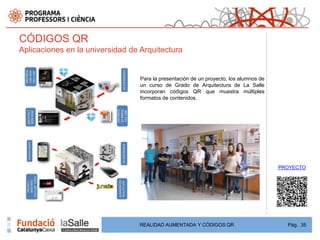 CÓDIGOS QR
Aplicaciones en la universidad de Arquitectura


                                  Para la presentación de un proyecto, los alumnos de
                                  un curso de Grado de Arquitectura de La Salle
                                  incorporan códigos QR que muestra múltiples
                                  formatos de contenidos.




                                                                                        PROYECTO




                                 REALIDAD AUMENTADA Y CÓDIGOS QR                          Pág. 35
 