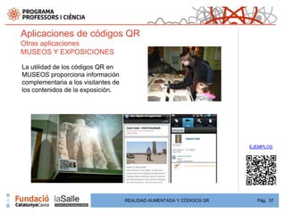 Aplicaciones de códigos QR
Otras aplicaciones
MUSEOS Y EXPOSICIONES

La utilidad de los códigos QR en
MUSEOS proporciona información
complementaria a los visitantes de
los contenidos de la exposición.




                                                                       EJEMPLOS




                                     REALIDAD AUMENTADA Y CÓDIGOS QR     Pág. 37
 
