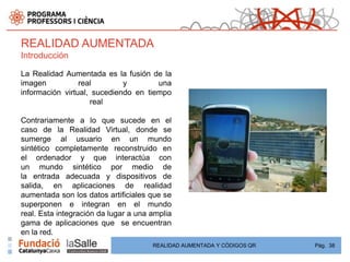 REALIDAD AUMENTADA
Introducción

La Realidad Aumentada es la fusión de la
imagen           real        y        una
información virtual, sucediendo en tiempo
                    real

Contrariamente a lo que sucede en el
caso de la Realidad Virtual, donde se
sumerge al usuario en un mundo
sintético completamente reconstruido en
el ordenador y que interactúa con
un mundo sintético por medio de
la entrada adecuada y dispositivos de
salida, en aplicaciones de realidad
aumentada son los datos artificiales que se
superponen e integran en el mundo
real. Esta integración da lugar a una amplia
gama de aplicaciones que se encuentran
en la red.
                                      REALIDAD AUMENTADA Y CÓDIGOS QR   Pág. 38
 
