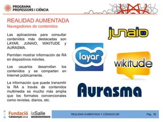 REALIDAD AUMENTADA
Navegadores de contenidos

Las aplicaciones para consultar
contenidos más destacadas son
LAYAR, JUNAIO, WIKITUDE y
AURASMA.

Permiten mostrar información de RA
en dispositivos móviles.

Los    usuarios    desarrollan los
contenidos y se comparten en
Internet públicamente.

La información que puede transmitir
la RA a través de contenidos
multimedia es mucho más amplia
que los formatos convencionales
como revistas, diarios, etc.


                                      REALIDAD AUMENTADA Y CÓDIGOS QR   Pág. 39
 