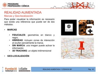REALIDAD AUMENTADA
Marcas y Geo-localización
Para poder visualizar la información es necesario
que exista una referencia que puede ser de dos
métodos:

•   MARCAS

     •   FIDUCIALES: geometrías en blanco y
         negro.
     •   HÍBRIDAS: incluyen zonas de interacción
         al ocultar parcialmente la marca.
     •   SIN MARCA: una imagen puede activar la
         información
     •   3D TRACKING: un objeto tridimensional

•   GEO-LOCALIZACIÓN




                                     REALIDAD AUMENTADA Y CÓDIGOS QR   Pág. 40
 