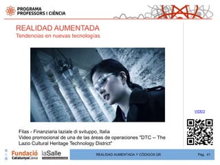REALIDAD AUMENTADA
Tendencias en nuevas tecnologías




                                                                    VIDEO




 Filas - Finanziaria laziale di sviluppo, Italia
 Video promocional de una de las áreas de operaciones "DTC -- The
 Lazio Cultural Heritage Technology District"

                                  REALIDAD AUMENTADA Y CÓDIGOS QR    Pág. 41
 