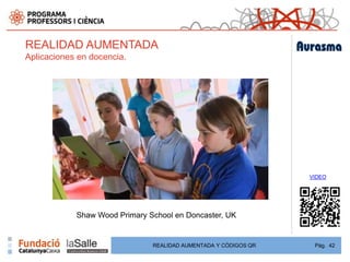 REALIDAD AUMENTADA
Aplicaciones en docencia.




                                                                 VIDEO




            Shaw Wood Primary School en Doncaster, UK


                               REALIDAD AUMENTADA Y CÓDIGOS QR    Pág. 42
 