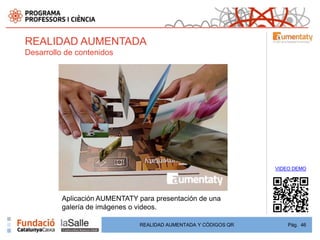REALIDAD AUMENTADA
Desarrollo de contenidos




                                                                  VIDEO DEMO




          Aplicación AUMENTATY para presentación de una
          galería de imágenes o videos.

                                REALIDAD AUMENTADA Y CÓDIGOS QR       Pág. 46
 