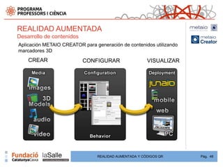 REALIDAD AUMENTADA
Desarrollo de contenidos
Aplicación METAIO CREATOR para generación de contenidos utilizando
marcadores 3D
    CREAR                  CONFIGURAR                  VISUALIZAR




                                REALIDAD AUMENTADA Y CÓDIGOS QR      Pág. 48
 