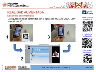 REALIDAD AUMENTADA
Desarrollo de contenidos
                                                                     1 APP Programa
Configuración de los contenidos con la aplicación METAIO CREATOR y    de escáner 3D
marcadores 3D




                                                                     2 Programa de
                                                                      configuración
1                                      3

                                                                     3 APP JUNAIO
                                                                      visualización



            2
                                 REALIDAD AUMENTADA Y CÓDIGOS QR          Pág. 49
 