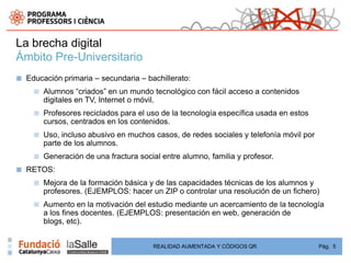 La brecha digital
Ámbito Pre-Universitario
■   Educación primaria – secundaria – bachillerato:
      ■   Alumnos “criados” en un mundo tecnológico con fácil acceso a contenidos
          digitales en TV, Internet o móvil.
      ■   Profesores reciclados para el uso de la tecnología específica usada en estos
          cursos, centrados en los contenidos.
      ■   Uso, incluso abusivo en muchos casos, de redes sociales y telefonía móvil por
          parte de los alumnos.
      ■   Generación de una fractura social entre alumno, familia y profesor.
■   RETOS:
      ■   Mejora de la formación básica y de las capacidades técnicas de los alumnos y
          profesores. (EJEMPLOS: hacer un ZIP o controlar una resolución de un fichero)
      ■   Aumento en la motivación del estudio mediante un acercamiento de la tecnología
          a los fines docentes. (EJEMPLOS: presentación en web, generación de
          blogs, etc).


                                         REALIDAD AUMENTADA Y CÓDIGOS QR                  Pág. 5
 