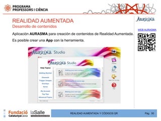 REALIDAD AUMENTADA
Desarrollo de contenidos
                                                                        WEB AURASMA
Aplicación AURASMA para creación de contenidos de Realidad Aumentada.
Es posible crear una App con la herramienta.




                                   REALIDAD AUMENTADA Y CÓDIGOS QR          Pág. 50
 