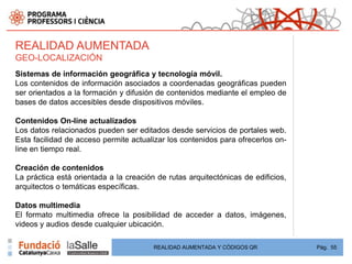 REALIDAD AUMENTADA
GEO-LOCALIZACIÓN
Sistemas de información geográfica y tecnología móvil.
Los contenidos de información asociados a coordenadas geográficas pueden
ser orientados a la formación y difusión de contenidos mediante el empleo de
bases de datos accesibles desde dispositivos móviles.

Contenidos On-line actualizados
Los datos relacionados pueden ser editados desde servicios de portales web.
Esta facilidad de acceso permite actualizar los contenidos para ofrecerlos on-
line en tiempo real.

Creación de contenidos
La práctica está orientada a la creación de rutas arquitectónicas de edificios,
arquitectos o temáticas específicas.

Datos multimedia
El formato multimedia ofrece la posibilidad de acceder a datos, imágenes,
videos y audios desde cualquier ubicación.

                                        REALIDAD AUMENTADA Y CÓDIGOS QR           Pág. 55
 