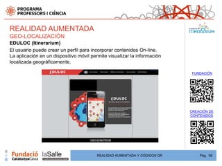 REALIDAD AUMENTADA
GEO-LOCALIZACIÓN
EDULOC (Itinerarium)
El usuario puede crear un perfil para incorporar contenidos On-line.
La aplicación en un dispositivo móvil permite visualizar la información
localizada geográficamente.

                                                                           FUNDACIÓN




                                                                          CREACIÓN DE
                                                                          CONTENIDOS




                                        REALIDAD AUMENTADA Y CÓDIGOS QR       Pág. 56
 