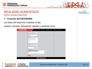 REALIDAD AUMENTADA
GEO-LOCALIZACIÓN
1 – Creación del ESCENARIO
Los datos del escenario muestran el tipo
(público, privado), descripción, logotipo y palabras clave.




                                         REALIDAD AUMENTADA Y CÓDIGOS QR   Pág. 57
 