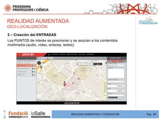 REALIDAD AUMENTADA
GEO-LOCALIZACIÓN
2 – Creación del ENTRADAS
Los PUNTOS de interés se posicionan y se asocian a los contenidos
multimedia (audio, video, enlaces, textos)




                                     REALIDAD AUMENTADA Y CÓDIGOS QR   Pág. 58
 