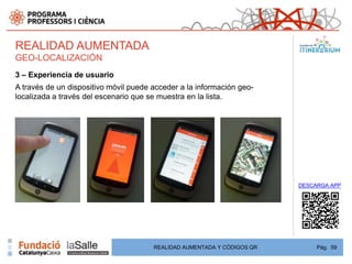 REALIDAD AUMENTADA
GEO-LOCALIZACIÓN
3 – Experiencia de usuario
A través de un dispositivo móvil puede acceder a la información geo-
localizada a través del escenario que se muestra en la lista.




                                                                         DESCARGA APP




                                       REALIDAD AUMENTADA Y CÓDIGOS QR        Pág. 59
 