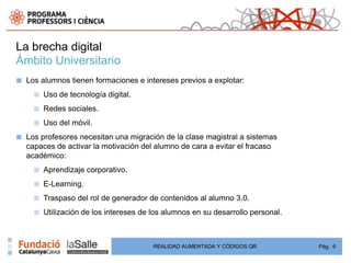 La brecha digital
Ámbito Universitario
■   Los alumnos tienen formaciones e intereses previos a explotar:
      ■   Uso de tecnología digital.
      ■   Redes sociales.
      ■   Uso del móvil.
■   Los profesores necesitan una migración de la clase magistral a sistemas
    capaces de activar la motivación del alumno de cara a evitar el fracaso
    académico:
      ■   Aprendizaje corporativo.
      ■   E-Learning.
      ■   Traspaso del rol de generador de contenidos al alumno 3.0.
      ■   Utilización de los intereses de los alumnos en su desarrollo personal.



                                          REALIDAD AUMENTADA Y CÓDIGOS QR          Pág. 6
 