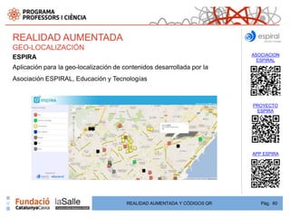 REALIDAD AUMENTADA
GEO-LOCALIZACIÓN
                                                                          ASOCIACION
ESPIRA                                                                      ESPIRAL
Aplicación para la geo-localización de contenidos desarrollada por la
Asociación ESPIRAL, Educación y Tecnologías



                                                                          PROYECTO
                                                                           ESPIRA




                                                                          APP ESPIRA




                                        REALIDAD AUMENTADA Y CÓDIGOS QR      Pág. 60
 