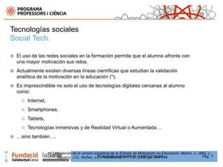 Tecnologías sociales
Social Tech.

■   El uso de las redes sociales en la formación permite que el alumno afronte con
    una mayor motivación sus retos.
■   Actualmente existen diversas líneas científicas que estudian la validación
    analítica de la motivación en la educación (*).
■   Es imprescindible no solo el uso de tecnologías digitales cercanas al alumno
    como:
      ■   Internet,
      ■   Smartphones,
      ■   Tablets,
      ■   Tecnologías inmersivas y de Realidad Virtual o Aumentada…
■   …sino también….


                      (*)Validación de la versión española de la Echelle de Motivación en Educación. Martín, J.; Albó, L.;
                                                    REALIDAD AUMENTADA Y CÓDIGOS QR
                          Navarro, J.G.; Nuñez, J.L., Psicothema, V.17, 2, 2005, pp. 344-349                       Pág. 7
 