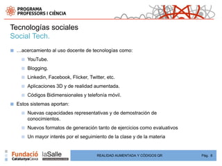 Tecnologías sociales
Social Tech.
■   …acercamiento al uso docente de tecnologías como:
      ■   YouTube.
      ■   Blogging.
      ■   Linkedin, Facebook, Flicker, Twitter, etc.
      ■   Aplicaciones 3D y de realidad aumentada.
      ■   Códigos Bidimensionales y telefonía móvil.
■   Estos sistemas aportan:
      ■   Nuevas capacidades representativas y de demostración de
          conocimientos.
      ■   Nuevos formatos de generación tanto de ejercicios como evaluativos
      ■   Un mayor interés por el seguimiento de la clase y de la materia


                                           REALIDAD AUMENTADA Y CÓDIGOS QR     Pág. 8
 