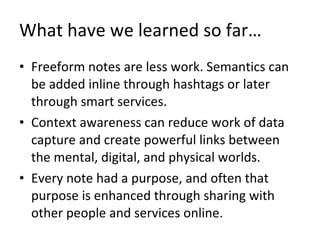 What have we learned so far… Freeform notes are less work. Semantics can be added inline through hashtags or later through smart services. Context awareness can reduce work of data capture and create powerful links between the mental, digital, and physical worlds. Every note had a purpose, and often that purpose is enhanced through sharing with other people and services online. 