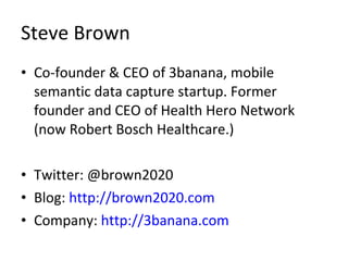 Steve Brown Co-founder & CEO of 3banana, mobile semantic data capture startup. Former founder and CEO of Health Hero Network (now Robert Bosch Healthcare.) Twitter: @brown2020 Blog:  http://brown2020.com Company:  http://3banana.com 