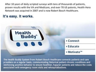 After 10 years of daily scripted surveys with tens of thousands of patients, proven results with the VA and Medicare, and over 70 US patents, Health Hero Network was acquired in 2007 and is now Robert Bosch Healthcare. 