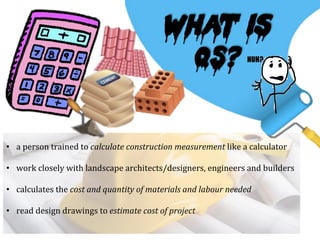 •  a	
  person	
  trained	
  to	
  calculate	
  construction	
  measurement	
  like	
  a	
  calculator	
  
	
  
•  work	
  closely	
  with	
  landscape	
  architects/designers,	
  engineers	
  and	
  builders	
  
	
  
•  calculates	
  the	
  cost	
  and	
  quantity	
  of	
  materials	
  and	
  labour	
  needed	
  
	
  
•  read	
  design	
  drawings	
  to	
  estimate	
  cost	
  of	
  project	
  
What is
QS?
 