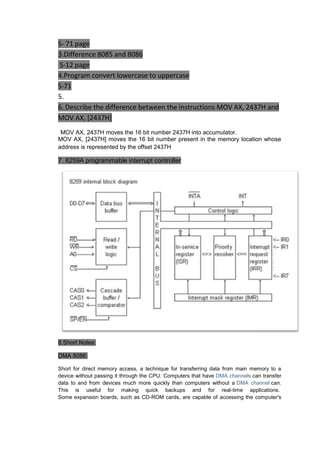 S- 71 page
3.Difference 8085 and 8086
S-12 page
4.Program convert lowercase to uppercase
S-71
5.
6. Describe the difference between the instructions MOV AX, 2437H and
MOV AX, [2437H]
MOV AX, 2437H moves the 16 bit number 2437H into accumulator.
MOV AX, [2437H] moves the 16 bit number present in the memory location whose
address is represented by the offset 2437H

7. 8259A programmable interrupt controller

8.Short Notes:
DMA 8086:
Short for direct memory access, a technique for transferring data from main memory to a
device without passing it through the CPU. Computers that have DMA channels can transfer
data to and from devices much more quickly than computers without a DMA channel can.
This is useful for making quick backups and for real-time applications.
Some expansion boards, such as CD-ROM cards, are capable of accessing the computer's

 