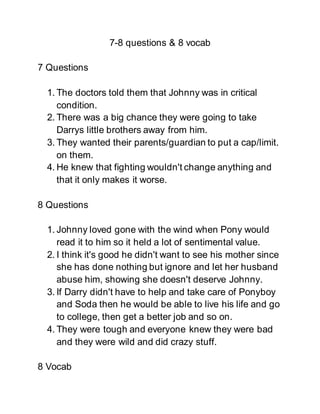 7-8 questions & 8 vocab
7 Questions
1. The doctors told them that Johnny was in critical
condition.
2. There was a big chance they were going to take
Darrys little brothers away from him.
3. They wanted their parents/guardian to put a cap/limit.
on them.
4. He knew that fighting wouldn't change anything and
that it only makes it worse.
8 Questions
1. Johnny loved gone with the wind when Pony would
read it to him so it held a lot of sentimental value.
2. I think it's good he didn't want to see his mother since
she has done nothing but ignore and let her husband
abuse him, showing she doesn't deserve Johnny.
3. If Darry didn't have to help and take care of Ponyboy
and Soda then he would be able to live his life and go
to college, then get a better job and so on.
4. They were tough and everyone knew they were bad
and they were wild and did crazy stuff.
8 Vocab
 