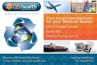 Your local manufacturer
for your Medical Needs.
223 E Flagler Street
Suite 402
Miami Florida 33131
Become a QS Health Distributor.
E-mail: emiliano-lasry@qs-health.com
www.qs-health.com
Ph. 7862547723
w w w . q s - h e a l t h . c o m
MEDICAL SOLUTIONS
 