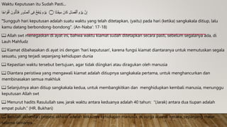 Waktu Keputusan itu Sudah Pasti...
‫ا‬
ࣰ
‫اج‬ َ‫و‬ۡ‫ف‬َ‫أ‬ َ‫ون‬ُ‫ت‬ۡ‫أ‬َ‫ت‬َ‫ف‬ ِ
‫ور‬ُّ‫ص‬‫ٱل‬ ‫ی‬ِ‫ف‬ ُ‫خ‬َ‫ف‬‫ن‬ُ‫ی‬ َ‫م‬ ۡ
‫و‬َ‫ی‬ ‫۝‬ ‫ا‬
ࣰ
‫ت‬ٰ‫ـ‬َ‫ق‬‫ی‬ِ‫م‬ َ‫ان‬َ‫ك‬ ِ‫ل‬ ۡ‫َص‬‫ف‬ۡ‫ٱل‬ َ‫م‬ ۡ
‫و‬َ‫ی‬ َّ‫ن‬ِ‫إ‬
"Sungguh hari keputusan adalah suatu waktu yang telah ditetapkan, (yaitu) pada hari (ketika) sangkakala ditiup, lalu
kamu datang berbondong-bondong". (An-Naba': 17-18)
📖 Allah swt menegaskan di ayat ini, bahwa waktu kiamat sudah ditetapkan secara pasti, sebelum segalanya ada, di
Lauh Mahfudz
📖 Kiamat dibahasakan di ayat ini dengan 'hari keputusan', karena fungsi kiamat diantaranya untuk memutuskan segala
sesuatu, yang terjadi sepanjang kehidupan dunia
📖 Kepastian waktu tersebut bertujuan, agar tidak diingkari atau diragukan oleh manusia
📖 Diantara peristiwa yang mengawali kiamat adalah ditiupnya sangkakala pertama, untuk menghancurkan dan
membinasakan semua makhluk
📖 Selanjutnya akan ditiup sangkakala kedua, untuk membangkitkan dan menghidupkan kembali manusia, menunggu
keputusan Allah swt
📖 Menurut hadits Rasulullah saw, jarak waktu antara keduanya adalah 40 tahun: “(Jarak) antara dua tiupan adalah
empat puluh.” (HR. Bukhari)
📖 Barulah akhir dari prosesi akhirat adalah kekalnya kehidupan manusia, di surga atau di neraka, sepanjang masa
selama-lamanya....
 