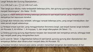 Langit Terbuka dan Gunung Diperjalankan.....
ٰ َ‫و‬ۡ‫ب‬َ‫أ‬ ۡ
‫َت‬‫ن‬‫ا‬َ‫ك‬َ‫ف‬ ُ‫ء‬ۤ‫ا‬َ‫م‬َّ‫س‬‫ٱل‬ ِ‫ت‬َ‫ح‬ِ‫ت‬ُ‫ف‬ َ‫و‬
‫ا‬ً‫ب‬‫ا‬ َ‫ر‬َ‫س‬ ۡ
‫َت‬‫ن‬‫ا‬َ‫ك‬َ‫ف‬ ُ‫ل‬‫ا‬َ‫ب‬ ِ‫ج‬ۡ‫ٱل‬ ِ‫ت‬َ‫ر‬ِ‫ی‬ُ‫س‬ َ‫و‬ ‫۝‬ ‫ا‬
ࣰ
‫ب‬
"Dan langit pun dibuka, maka terdapatlah beberapa pintu, dan gunung-gunung pun dijalankan sehingga
menjadi fatamorgana". (An-Naba': 19-20)
📖 Ayat ini masih berbicara tentang beberapa peristiwa di saat terjadi kiamat, yang menjadi bukti
dahsyatnya hari keputusan tersebut
📖 langit akan terbuka atau terbelah, sehingga nampak beberapa pintu, yang sangat menakjubkan, dan
tidak pernah terjadi sebelumnya
📖 Terdapat empat ayat lain, yang menggambarkan fenomena langit, saat terjadi kiamat; langit terbelah:
(Al-Mursalat: 9, Al-Infithar: 1, Al-Insyiqaq: 1), dan langit dilenyapkan (At-Takwir: 11),
📖 Sedang gunung-gunung digambarkan berjalan dan berpindah dari tempatnya semula, sehingga tidak
lagi menjadi pasak yang mengokohkan bumi
📖 Di surat At- Takwir: 3 digambarkan bahwa di saat kiamat, gunung-gunung akan diperjalankan dari
tempatnya. Bahkan akan dihancurkan menjadi debu (Al-Mursalat: 10)
📖 Keadaan tersebut menurut para ulama, semakin menambah kengerian dan kedahsyatan di hari
keputusan, sehingga meningkatkan keimanan orang beriman akan hari kiamat....
 
