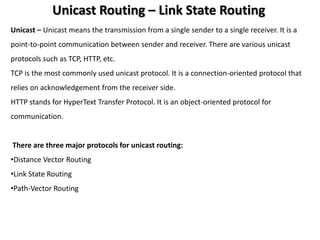 Unicast Routing – Link State Routing
Unicast – Unicast means the transmission from a single sender to a single receiver. It is a
point-to-point communication between sender and receiver. There are various unicast
protocols such as TCP, HTTP, etc.
TCP is the most commonly used unicast protocol. It is a connection-oriented protocol that
relies on acknowledgement from the receiver side.
HTTP stands for HyperText Transfer Protocol. It is an object-oriented protocol for
communication.
There are three major protocols for unicast routing:
•Distance Vector Routing
•Link State Routing
•Path-Vector Routing
 