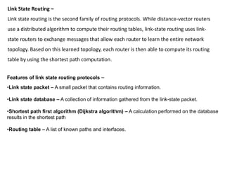 Link State Routing –
Link state routing is the second family of routing protocols. While distance-vector routers
use a distributed algorithm to compute their routing tables, link-state routing uses link-
state routers to exchange messages that allow each router to learn the entire network
topology. Based on this learned topology, each router is then able to compute its routing
table by using the shortest path computation.
Features of link state routing protocols –
•Link state packet – A small packet that contains routing information.
•Link state database – A collection of information gathered from the link-state packet.
•Shortest path first algorithm (Dijkstra algorithm) – A calculation performed on the database
results in the shortest path
•Routing table – A list of known paths and interfaces.
 