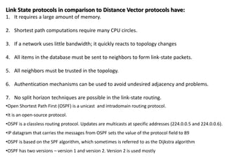 Link State protocols in comparison to Distance Vector protocols have:
1. It requires a large amount of memory.
2. Shortest path computations require many CPU circles.
3. If a network uses little bandwidth; it quickly reacts to topology changes
4. All items in the database must be sent to neighbors to form link-state packets.
5. All neighbors must be trusted in the topology.
6. Authentication mechanisms can be used to avoid undesired adjacency and problems.
7. No split horizon techniques are possible in the link-state routing.
•Open Shortest Path First (OSPF) is a unicast and intradomain routing protocol.
•It is an open-source protocol.
•OSPF is a classless routing protocol. Updates are multicasts at specific addresses (224.0.0.5 and 224.0.0.6).
•IP datagram that carries the messages from OSPF sets the value of the protocol field to 89
•OSPF is based on the SPF algorithm, which sometimes is referred to as the Dijkstra algorithm
•OSPF has two versions – version 1 and version 2. Version 2 is used mostly
 