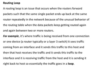 Routing Loop
A routing loop is an issue that occurs when the routers forward
packets such that the same single packet ends up back at the same
router repeatedly in the network because of the unusual behavior of
the routing table when the data packets keep getting routed again
and again between two or more routers.
For example, it’s where traffic is being received from one connection
or one device (a router typically or a layer 3 switch) it sees traffic
coming from an interface and it sends this traffic to this host and
then that host receives the traffic and it sends this traffic to the
interface and it is receiving traffic from the host and it is sending it
right back to host so essentially the traffic goes in a loop.
 
