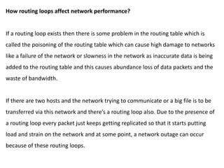 How routing loops affect network performance?
If a routing loop exists then there is some problem in the routing table which is
called the poisoning of the routing table which can cause high damage to networks
like a failure of the network or slowness in the network as inaccurate data is being
added to the routing table and this causes abundance loss of data packets and the
waste of bandwidth.
If there are two hosts and the network trying to communicate or a big file is to be
transferred via this network and there’s a routing loop also. Due to the presence of
a routing loop every packet just keeps getting replicated so that it starts putting
load and strain on the network and at some point, a network outage can occur
because of these routing loops.
 