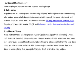 How to avoid Routing loops?
The following techniques are used to avoid Routing Loops.
1. Split Horizon
A split horizon is a technique to avoid routing loops by disabling the router from sending
information about a failed route in the routing table through the same interface that it
learned about the route from. This method includes Routing Information Protocol (RIP),
The virtual private LAN service (VPLS), and Enhanced Interior Gateway Routing Protocol
(EIGRP).
2. Hold-down Timers
It is a method that is used to prevent regular update messages from reinstating a route
that may have gone bad. Imagine a router receives an update from a neighbor indicating
that a previously accessible network is not working and is inaccessible then the hold-down
timer will start if a new update arrives from a neighbor with a better metric then hold
down is removed and data is passed otherwise it will ignore that new update.
 