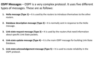 OSPF Messages – OSPF is a very complex protocol. It uses five different
types of messages. These are as follows:
1. Hello message (Type 1) – It is used by the routers to introduce themselves to the other
routers.
2. Database description message (Type 2) – It is normally sent in response to the Hello
message.
3. Link-state request message (Type 3) – It is used by the routers that need information
about specific Link-State packets.
4. Link-state update message (Type 4) – It is the main OSPF message for building Link-State
Database.
5. Link-state acknowledgement message (Type 5) – It is used to create reliability in the
OSPF protocol.
 