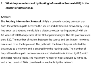 1. What do you understand by Routing Information Protocol (RIP) in the
context of networking?
Answer:
The Routing Information Protocol (RIP) is a dynamic routing protocol that
finds the optimum path between the source and destination networks by using
hop count as a routing metric. It is a distance-vector routing protocol with an
AD value of 120 that operates at the OSI application layer. The RIP protocol uses
port 520. The number of routers between the source and destination networks
is referred to as the hop count. The path with the fewest hops is selected the
best route to a network and is entered into the routing table. The number of
hops allowed in a path between source and destination is limited by RIP, which
eliminates routing loops. The maximum number of hops allowed by RIP is 15,
and a hop count of 16 is considered unreachable by the network.
 